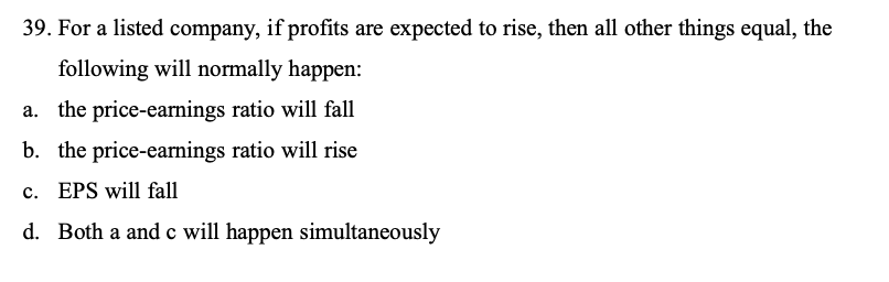 39. For a listed company, if profits are expected to rise, then all other things equal, the following will normally happen:
a. the price-earnings ratio will fall
b. the price-earnings ratio will rise
c. EPS will fall
d. Both a and c will happen simultaneously