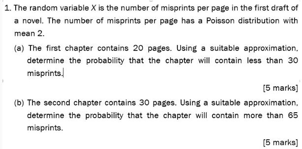 1. The random variable X is the number of misprints per page in the first draft of
a novel. The number of misprints per page has a Poisson distribution with
mean 2.
(a) The first chapter contains 20 pages. Using a suitable approximation,
determine the probability that the chapter will contain less than 30
misprints.
(b) The second chapter contains 30 pages. Using a suitable approximation,
determine the probability that the chapter will contain more than 65
misprints.