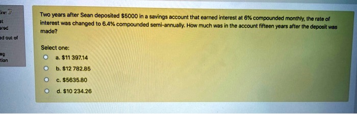 Two years after Sean deposited 5000 in a savings account that earned interest at 6% compounded monthly, the rate of interest was changed to 6.4% compounded semi-annually. How much was in the account fifteen years after the deposit was made?
Select one:
a.11 397.14
b. 12 782.85
c.5635.80
d. 10 234.26