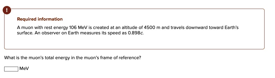 A muon with rest energy 106 MeV is created at an altitude of 4500 m and travels downward toward Earth's
surface. An observer on Earth measures its speed as 0.898c.
What is the muon's total energy in the muon's frame of reference?
MeV
