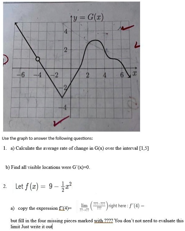 4
?y = G(x)
2
L
D
-6 -4 -2
2
4
6
x
-2
-4
Use the graph to answer the following questions:
1. a) Calculate the average rate of change in G(x) over the interval [1,5]
b) Find all visible locations were G'(x)=0.
12
2. Let f(x) = 9 - (1)/(2)x^2
a) copy the expression f'(4) = limx → 4(f(x) - f(4))/(x - 4) right here : f'(4) =
but fill in the four missing pieces marked with ???? You don't not need to evaluate this
limit Just write it out