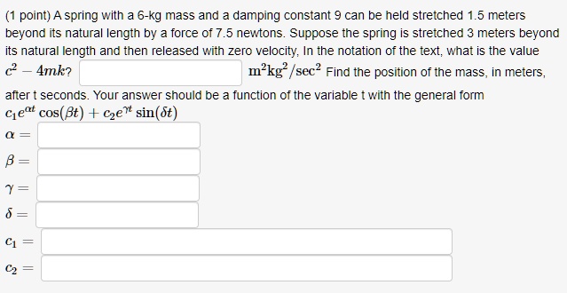 A spring with a 6-kg mass and a damping constant 9 can be held stretched 1.5 meters beyond its natural length by a force of 7.5 newtons. Suppose the spring is stretched 3 meters beyond its natural length and then released with zero velocity. In the notation of the text, what is the value c^2 - 4mk? m^2kg^2/sec^2 Find the position of the mass, in meters, after t seconds. Your answer should be a function of the variable t with the general form c1e^?t cos(?t) + c2e^?t sin(?t)
? =
? =
? =
? =
c1 =
c2 =