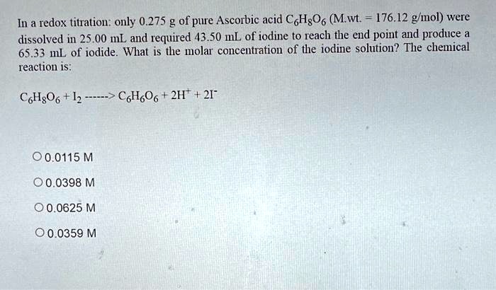 In a redox titration: only 0.275 g of pure Ascorbic acid C6H8O6 (M.wt. = 176.12 g/mol) were dissolved in 25.00 mL and required 43.50 mL of iodine to reach the end point and produce a 65.33 mL of iodide. What is the molar concentration of the iodine solution? The chemical reaction is:

C6H8O6 + I2 ——> C6H6O6 + 2H+ + 2I-

0.0115 M
0.0398 M
0.0625 M
0.0359 M