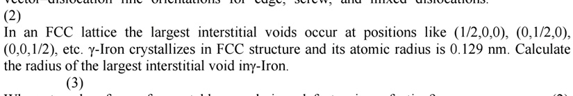 (2)
In an FCC lattice the largest interstitial voids occur at positions like (1/2,0,0), (0,1/2,0), (0,0,1/2), etc. γ-Iron crystallizes in FCC structure and its atomic radius is 0.129 nm. Calculate the radius of the largest interstitial void in γ-Iron.
(3)