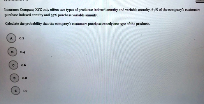 Insurance Company XYZ only offers two types of products: indexed annuity and variable annuity. 65% of the company's customers purchase indexed annuity and 55% purchase variable annuity.

Calculate the probability that the company's customers purchase exactly one type of the products.

A 0.2
B 0.4
C 0.6
D 0.8
E 1.0