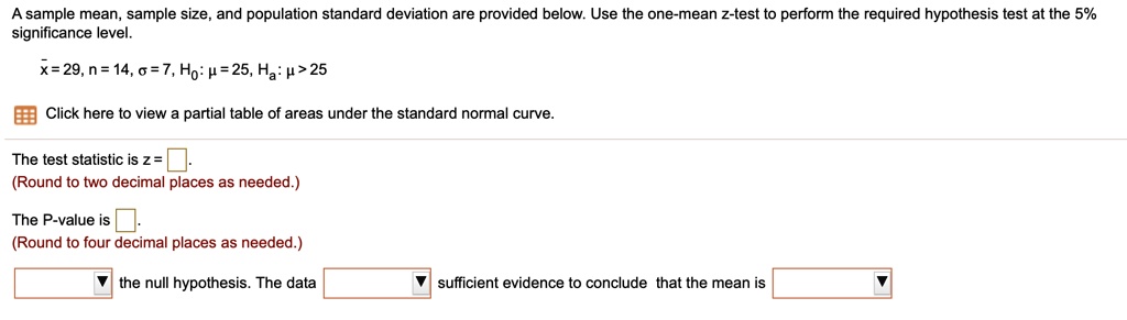 A sample mean, sample size, and population standard deviation are provided below. Use the one-mean z-test to perform the required hypothesis test at the 5% significance level.

x? = 29, n = 14, ? = 7, H0: ? = 25, Ha: ? > 25

Click here to view a partial table of areas under the standard normal curve.

The test statistic is z = 2.14.
(Round to two decimal places as needed.)

The P-value is 0.0162.
(Round to four decimal places as needed.)

Reject the null hypothesis. The data provide sufficient evidence to conclude that the mean is greater than 25.