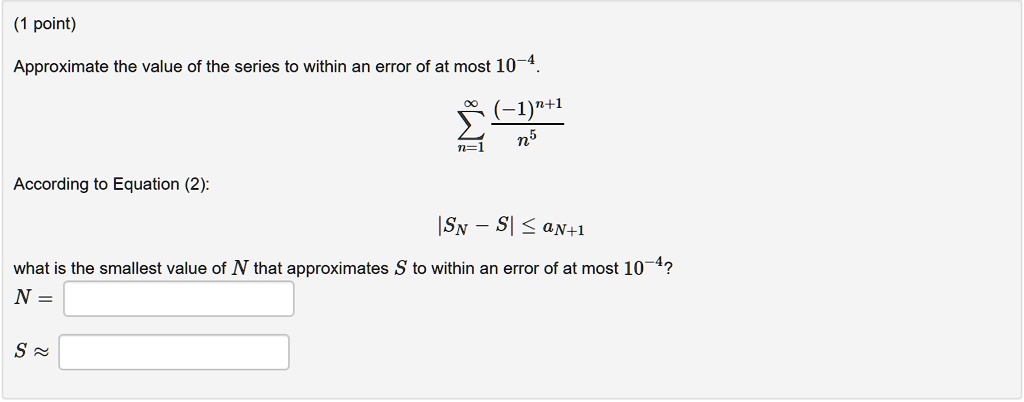 Approximate the value of the series to within an error of at most 10^-4.
sumn=1^infty frac(-1)^n+1n^5
According to Equation (2):
|SN - S| le aN+1
what is the smallest value of N that approximates S to within an error of at most 10^-4?
N =
S ?