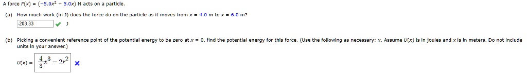 A force F(x) = (-5.0x^2 + 5.0x) N acts on a particle.
(a) How much work (in J) does the force do on the particle as it moves from x = 4.0 m to x = 6.0 m?
-203.33
(b) Picking a convenient reference point of the potential energy to be zero at x = 0, find the potential energy for this force. (Use the following as necessary: x. Assume U(x) is in joules and x is in meters. Do not include units in your answer.)
U(x) = 4/3 x^3 - 2x^2