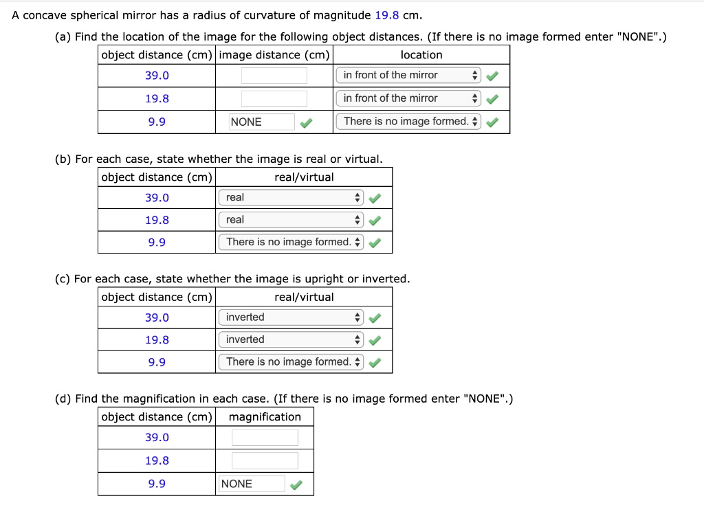 A concave spherical mirror has a radius of curvature of magnitude 19.8 cm.
(a) Find the location of the image for the following object distances. (If there is no image formed enter "NONE".)
object distance (cm) | image distance (cm) | location
39.0 | | in front of the mirror
19.8 | | in front of the mirror
9.9 | NONE | There is no image formed.
(b) For each case, state whether the image is real or virtual.
object distance (cm) | real/virtual
39.0 | real
19.8 | real
9.9 | There is no image formed.
(c) For each case, state whether the image is upright or inverted.
object distance (cm) | real/virtual
39.0 | inverted
19.8 | inverted
9.9 | There is no image formed.
(d) Find the magnification in each case. (If there is no image formed enter "NONE".)
object distance (cm) | magnification
39.0 |
19.8 |
9.9 | NONE