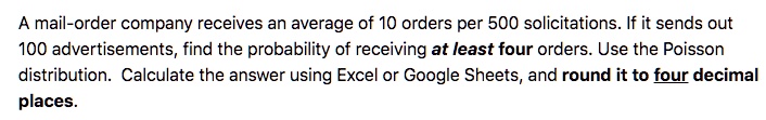 A mail-order company receives an average of 10 orders per 500 solicitations. If it sends out 100 advertisements, find the probability of receiving at least four orders. Use the Poisson distribution. Calculate the answer using Excel or Google Sheets, and round it to four decimal places.