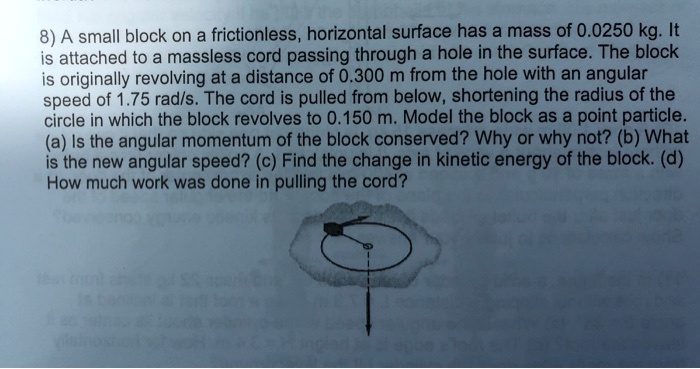 8) A small block on a frictionless, horizontal surface has a mass of 0.0250 kg. It is attached to a massless cord passing through a hole in the surface. The block is originally revolving at a distance of 0.300 m from the hole with an angular speed of 1.75 rad/s. The cord is pulled from below, shortening the radius of the circle in which the block revolves to 0.150 m. Model the block as a point particle. (a) Is the angular momentum of the block conserved? Why or why not? (b) What is the new angular speed? (c) Find the change in kinetic energy of the block. (d) How much work was done in pulling the cord?