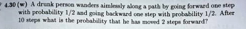 4.30 (w) A drunk person wanders aimlessly along a path by going forward one step with probability 1/2 and going backward one step with probability 1/2. After 10 steps what is the probability that he has moved 2 steps forward?