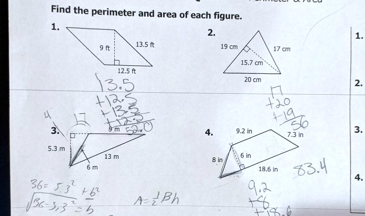 Find the perimeter and area of each figure.
1.
9 ft
13.5 ft
12.5 ft
2.
19 cm
17 cm
15.7 cm
20 cm
3.
5.3 m
9 m
13 m
6 m
4.
9.2 in
7.3 in
8 in
6 in
18.6 in