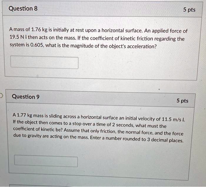 A mass of 1.76 kg is initially at rest upon a horizontal surface. An applied force of 19.5 N i then acts on the mass. If the coefficient of kinetic friction regarding the system is 0.605, what is the magnitude of the object's acceleration?

A 1.77 kg mass is sliding across a horizontal surface an initial velocity of 11.5 m/s i. If the object then comes to a stop over a time of 2 seconds, what must the coefficient of kinetic be? Assume that only friction, the normal force, and the force due to gravity are acting on the mass. Enter a number rounded to 3 decimal places.