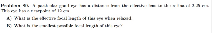 Problem 89. A particular good eye has a distance from the effective lens to the retina of 2.25 cm.
This eye has a nearpoint of 12 cm.
A) What is the effective focal length of this eye when relaxed.
B) What is the smallest possible focal length of this eye?