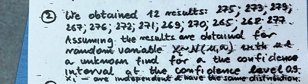 ? We obtained 12 results: 275; 273; 279;
267; 276; 272; 271; 269; 270; 265; 268; 277.
Assuming the results are obtained for
a random variable Xi ∼ N(μ, σ^2) with μunknown find for μthe confidence
interval at the confidence level 0.9.
Xi are independent     have the same distribution.