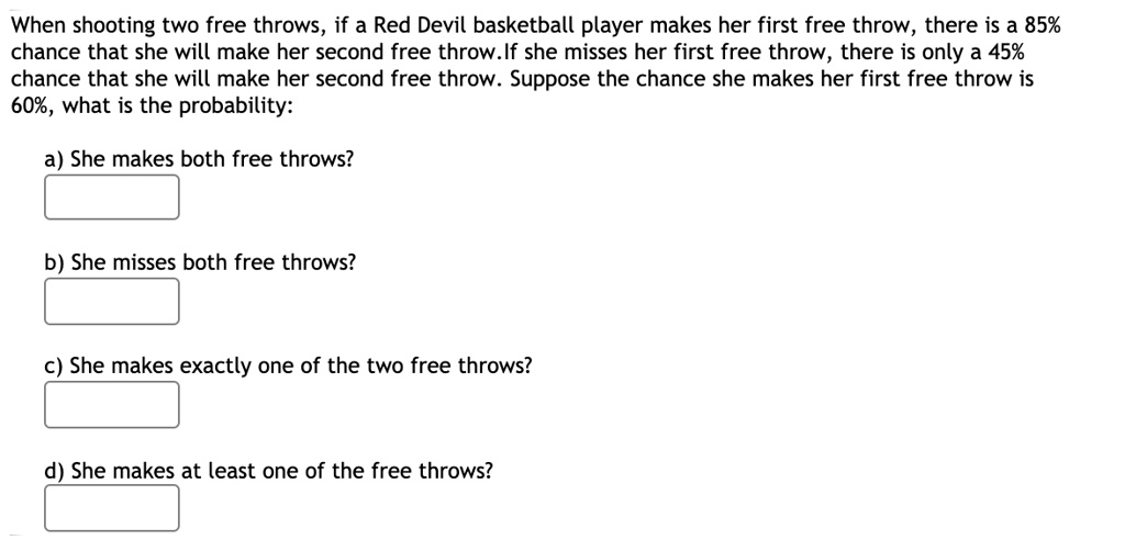 When shooting two free throws, if a Red Devil basketball player makes her first free throw, there is a 85% chance that she will make her second free throw.If she misses her first free throw, there is only a 45% chance that she will make her second free throw. Suppose the chance she makes her first free throw is 60%, what is the probability:

a) She makes both free throws?

b) She misses both free throws?

c) She makes exactly one of the two free throws?

d) She makes at least one of the free throws?