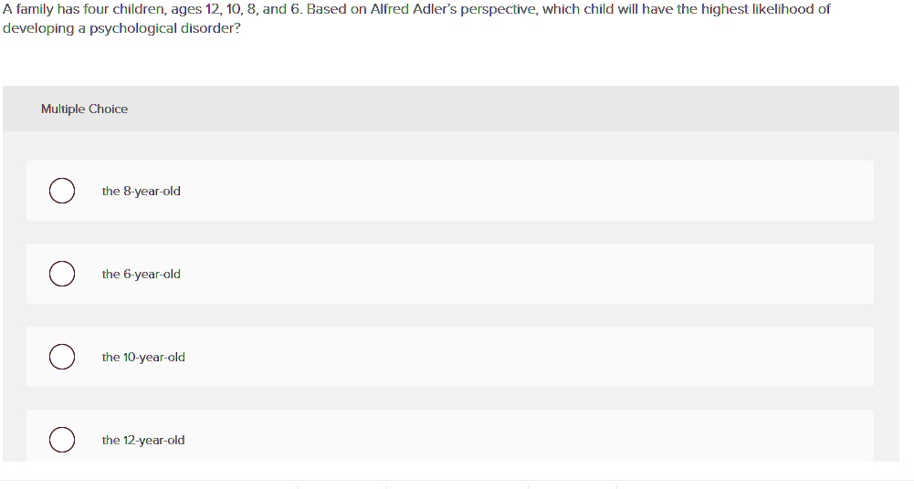 A family has four children, ages 12, 10, 8, and 6. Based on Alfred Adler's perspective, which child will have the highest likelihood of developing a psychological disorder?
the 8-year-old
the 6-year-old
the 10-year-old
the 12-year-old