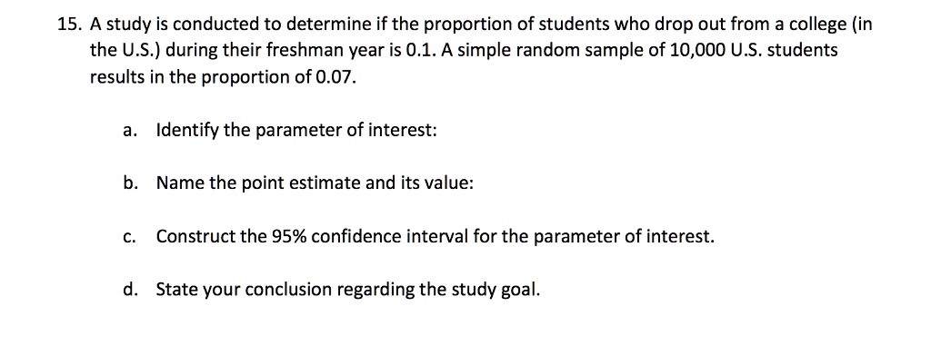 15. A study is conducted to determine if the proportion of students who drop out from a college (in the U.S.) during their freshman year is 0.1. A simple random sample of 10,000 U.S. students results in the proportion of 0.07.

a. Identify the parameter of interest:

b. Name the point estimate and its value:

c. Construct the 95% confidence interval for the parameter of interest.

d. State your conclusion regarding the study goal.