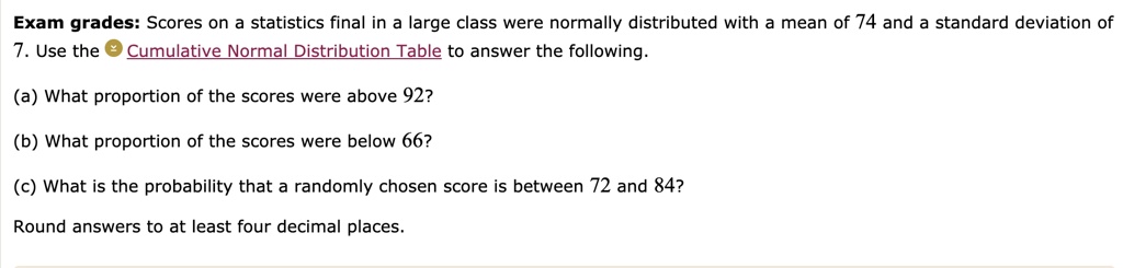Exam grades: Scores on a statistics final in a large class were normally distributed with a mean of 74 and a standard deviation of 7. Use the Cumulative Normal Distribution Table to answer the following.

(a) What proportion of the scores were above 92?

(b) What proportion of the scores were below 66?

(c) What is the probability that a randomly chosen score is between 72 and 84?

Round answers to at least four decimal places.