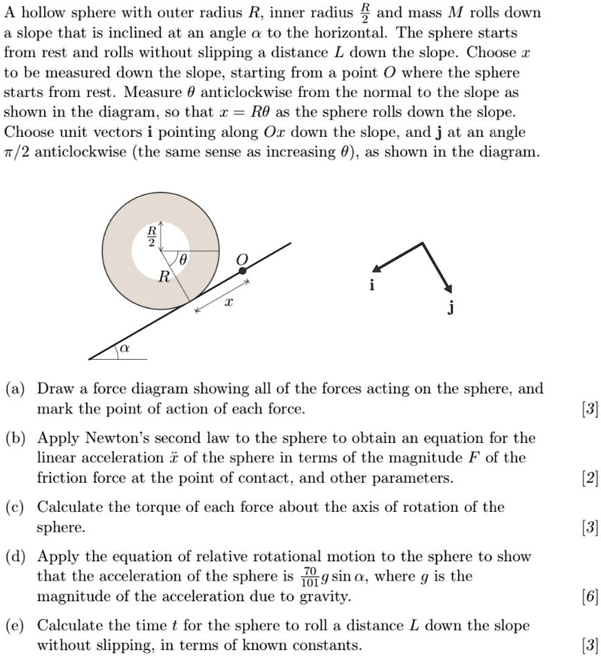 A hollow sphere with outer radius R, inner radius R/2 and mass M rolls down a slope that is inclined at an angle ? to the horizontal. The sphere starts from rest and rolls without slipping a distance L down the slope. Choose x to be measured down the slope, starting from a point O where the sphere starts from rest. Measure ? anticlockwise from the normal to the slope as shown in the diagram, so that x = R? as the sphere rolls down the slope. Choose unit vectors i pointing along Ox down the slope, and j at an angle ?/2 anticlockwise (the same sense as increasing ?), as shown in the diagram.

(a) Draw a force diagram showing all of the forces acting on the sphere, and mark the point of action of each force. [3]
(b) Apply Newton's second law to the sphere to obtain an equation for the linear acceleration ? of the sphere in terms of the magnitude F of the friction force at the point of contact, and other parameters. [2]
(c) Calculate the torque of each force about the axis of rotation of the sphere. [3]
(d) Apply the equation of relative rotational motion to the sphere to show that the acceleration of the sphere is 70/101 g sin ?, where g is the magnitude of the acceleration due to gravity. [6]
(e) Calculate the time t for the sphere to roll a distance L down the slope without slipping, in terms of known constants. [3]