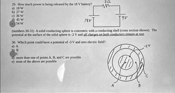 29. How much power is being released by the 18 V battery?
3?
a) 18 W
b) 27 W
c) 36 W
d) 45 W
54 W
18V
9V
(numbers 30-31) A solid conducting sphere is concentric with a conducting shell (cross section shown). The
potential at the surface of the solid sphere is -2 V and all charges on both conductors remain at rest.
30. Which point could have a potential of -3 V and zero electric field?
a) A
b) B
C
d) more than one of points A, B, and C are possible
e) none of the above are possible
-2V
C
A
B