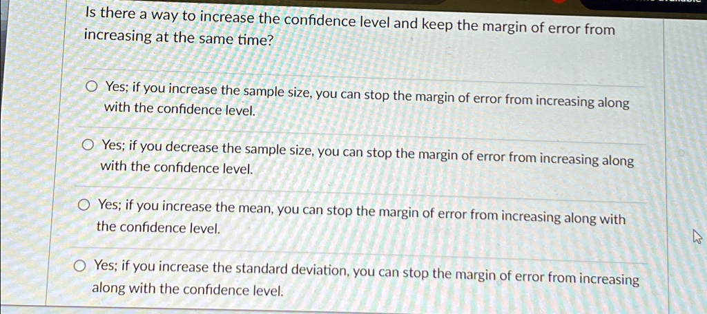 Is there a way to increase the confidence level and keep the margin of error from
increasing at the same time?
Yes; if you increase the sample size, you can stop the margin of error from increasing along
with the confidence level.
Yes; if you decrease the sample size, you can stop the margin of error from increasing along
with the confidence level.
Yes; if you increase the mean, you can stop the margin of error from increasing along with
the confidence level.
Yes; if you increase the standard deviation, you can stop the margin of error from increasing
along with the confidence level.
