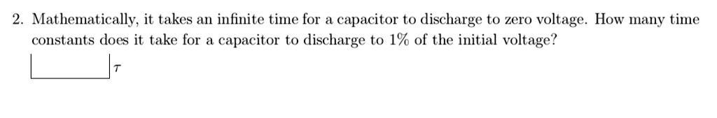 2. Mathematically, it takes an infinite time for a capacitor to discharge to zero voltage. How many time constants does it take for a capacitor to discharge to 1% of the initial voltage?