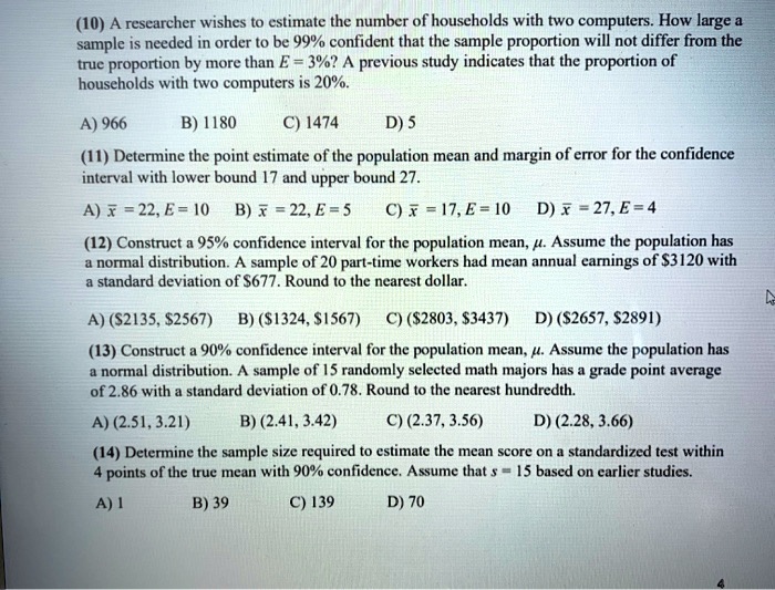 (10) A researcher wishes to estimate the number of households with two computers. How large a sample is needed in order to be 99% confident that the sample proportion will not differ from the true proportion by more than E = 3%? A previous study indicates that the proportion of households with two computers is 20%.

A) 966 B) 1180 C) 1474 D) 5

(11) Determine the point estimate of the population mean and margin of error for the confidence interval with lower bound 17 and upper bound 27.

A) x? = 22, E = 10 B) x? = 22, E = 5 C) x? = 17, E = 10 D) x? = 27, E = 4

(12) Construct a 95% confidence interval for the population mean, ?. Assume the population has a normal distribution. A sample of 20 part-time workers had mean annual earnings of $3120 with a standard deviation of $677. Round to the nearest dollar.

A) (2135,2567) B) (1324,1567) C) (2803,3437) D) (2657,2891)

(13) Construct a 90% confidence interval for the population mean, ?. Assume the population has a normal distribution. A sample of 15 randomly selected math majors has a grade point average of 2.86 with a standard deviation of 0.78. Round to the nearest hundredth.

A) (2.51, 3.21) B) (2.41, 3.42) C) (2.37, 3.56) D) (2.28, 3.66)

(14) Determine the sample size required to estimate the mean score on a standardized test within 4 points of the true mean with 90% confidence. Assume that s = 15 based on earlier studies.

A) 1 B) 39 C) 139 D) 70
