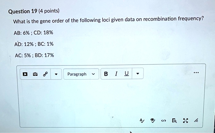 Question 19 (4 points)
What is the gene order of the following loci given data on recombination frequency?
AB: 6% ; CD: 18%
AD: 12% ; BC: 1%
AC: 5% ; BD: 17%