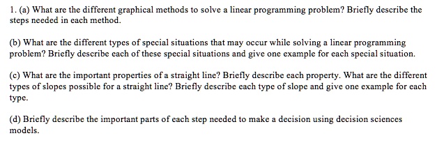 1. (a) What are the different graphical methods to solve a linear programming problem? Briefly describe the
steps needed in each method.
(b) What are the different types of special situations that may occur while solving a linear programming
problem? Briefly describe each of these special situations and give one example for each special situation.
(c) What are the important properties of a straight line? Briefly describe each property. What are the different
types of slopes possible for a straight line? Briefly describe each type of slope and give one example for each
type.
(d) Briefly describe the important parts of each step needed to make a decision using decision sciences
models.