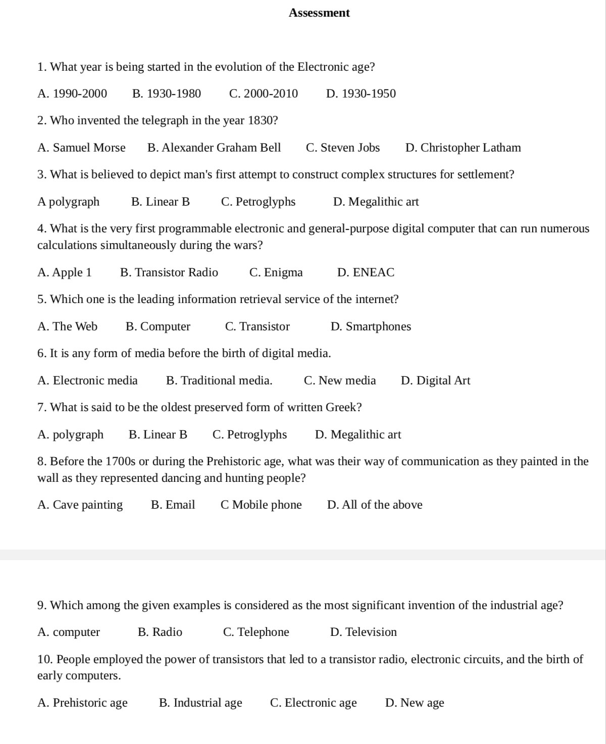 Assessment

1. What year is being started in the evolution of the Electronic age?
A. 1990-2000
B. 1930-1980
C. 2000-2010
D. 1930-1950

2. Who invented the telegraph in the year 1830?
A. Samuel Morse
B. Alexander Graham Bell
C. Steven Jobs
D. Christopher Latham

3. What is believed to depict man's first attempt to construct complex structures for settlement?
A polygraph
B. Linear B
C. Petroglyphs
D. Megalithic art

4. What is the very first programmable electronic and general-purpose digital computer that can run numerous calculations simultaneously during the wars?
A. Apple 1
B. Transistor Radio
C. Enigma
D. ENEAC

5. Which one is the leading information retrieval service of the internet?
A. The Web
B. Computer
C. Transistor
D. Smartphones

6. It is any form of media before the birth of digital media.
A. Electronic media
B. Traditional media.
C. New media
D. Digital Art

7. What is said to be the oldest preserved form of written Greek?
A. polygraph
B. Linear B
C. Petroglyphs
D. Megalithic art

8. Before the 1700s or during the Prehistoric age, what was their way of communication as they painted in the wall as they represented dancing and hunting people?
A. Cave painting
B. Email
C Mobile phone
D. All of the above

9. Which among the given examples is considered as the most significant invention of the industrial age?
A. computer
B. Radio
C. Telephone
D. Television

10. People employed the power of transistors that led to a transistor radio, electronic circuits, and the birth of early computers.
A. Prehistoric age
B. Industrial age
C. Electronic age
D. New age