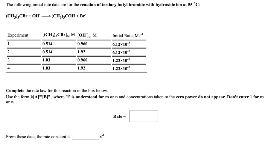 The following initial rate data are for the reaction of tertiary butyl bromide with hydroxide ion at 55 °C:

(CH3)3CBr + OH- —> (CH3)3COH + Br-

Experiment [(CH3)3CBr]0, M [OH-]0, M Initial Rate, Ms-1
1 0.514 0.960 6.12×10-3
2 0.514 1.92 6.12×10-3
3 1.03 0.960 1.23×10-2
4 1.03 1.92 1.23×10-2

Complete the rate law for this reaction in the box below.
Use the form k[A]m[B]n , where '1' is understood for m or n and concentrations taken to the zero power do not appear. Don't enter 1 for m or n

Rate =

From these data, the rate constant is s-1.