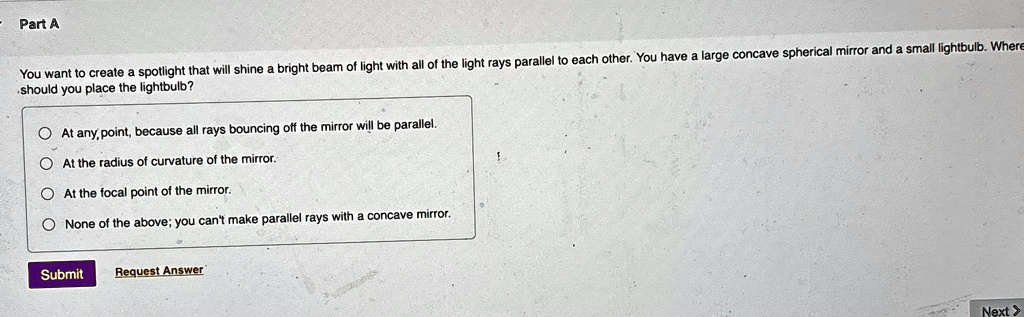 Part A
You want to create a spotlight that will shine a bright beam of light with all of the light rays parallel to each other. You have a large concave spherical mirror and a small lightbulb. Where
should you place the lightbulb?
At any, point, because all rays bouncing off the mirror will be parallel.
At the radius of curvature of the mirror.
At the focal point of the mirror.
None of the above; you can't make parallel rays with a concave mirror.
Submit Request Answer
