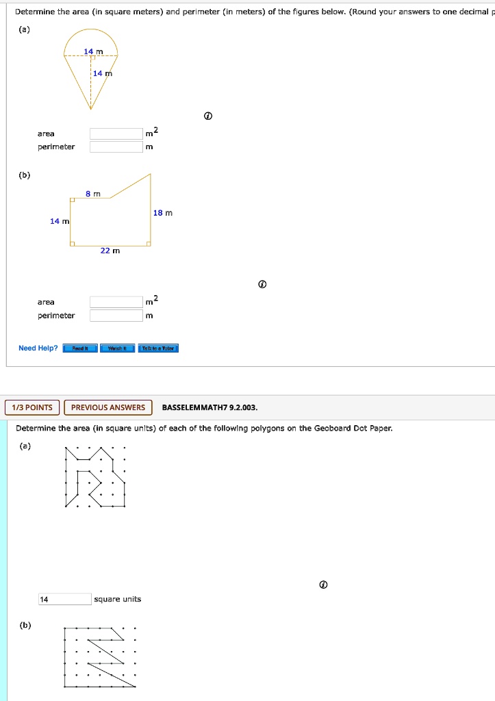 Determine the area (in square meters) and perimeter (in meters) of the figures below. (Round your answers to one decimal p
(a)
14 m
14 m
area
m2
perimeter
m
(b)
8 m
18 m
14 m
22 m
area
m2
perimeter
m
Need Help?
Read It
Watch It
Talk to a Tutor
1/3 POINTS
PREVIOUS ANSWERS
BASSELEMMATH7 9.2.003.
Determine the area (in square units) of each of the following polygons on the Geoboard Dot Paper.
(a)
14
square units
(b)