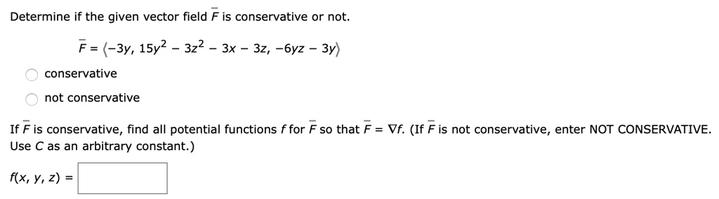 Determine if the given vector field F is conservative or not.
F = ?-3y, 15y^2 - 3z^2 - 3x - 3z, -6yz - 3y?

conservative
not conservative

If F is conservative, find all potential functions f for F so that F = ?f. (If F is not conservative, enter NOT CONSERVATIVE. Use C as an arbitrary constant.)

f(x, y, z) =