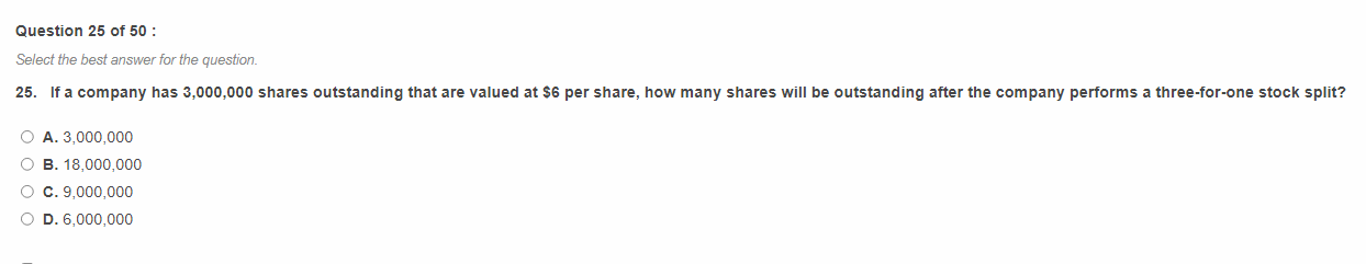 25. If a company has 3,000,000 shares outstanding that are valued at 6 per share, how many shares will be outstanding after the company performs a three-for-one stock split?

A. 3,000,000
B. 18,000,000
C. 9,000,000
D. 6,000,000