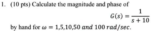1. (10 pts) Calculate the magnitude and phase of

    G(s) = (1)/(s + 10)
by hand for ω = 1,5,10,50 and 100 rad/sec.