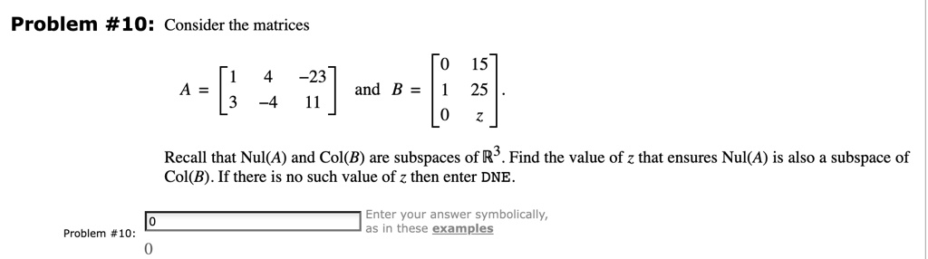 Problem #10: Consider the matrices
A = 
    < b m a t r i x > and B = 
    < b m a t r i x >.
Recall that Nul(A) and Col(B) are subspaces of ℝ^3. Find the value of z that ensures Nul(A) is also a subspace of
Col(B). If there is no such value of z then enter DNE.