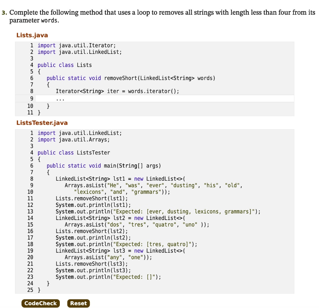 3. Complete the following method that uses a loop to removes all strings with length less than four from its parameter words.

Lists.java
1 import java.util.Iterator;
2 import java.util.LinkedList;
3
4 public class Lists
5 
6 public static void removeShort(LinkedList<String> words)
7 
8 Iterator<String> iter = words.iterator();
9 ...
10 
11 

ListsTester.java
1 import java.util.LinkedList;
2 import java.util.Arrays;
3
4 public class ListsTester
5 
6 public static void main(String[] args)
7 
8 LinkedList<String> lst1 = new LinkedList<>(
9 Arrays.asList("He", "was", "ever", "dusting", "his", "old",
10 "lexicons", "and", "grammars"));
11 Lists.removeShort(lst1);
12 System.out.println(lst1);
13 System.out.println("Expected: [ever, dusting, lexicons, grammars]");
14 LinkedList<String> lst2 = new LinkedList<>(
15 Arrays.asList("dos", "tres", "quatro", "uno" ));
16 Lists.removeShort(lst2);
17 System.out.println(lst2);
18 System.out.println("Expected: [tres, quatro]");
19 LinkedList<String> lst3 = new LinkedList<>(
20 Arrays.asList("any", "one"));
21 Lists.removeShort(lst3);
22 System.out.println(lst3);
23 System.out.println("Expected: []");
24 
25 