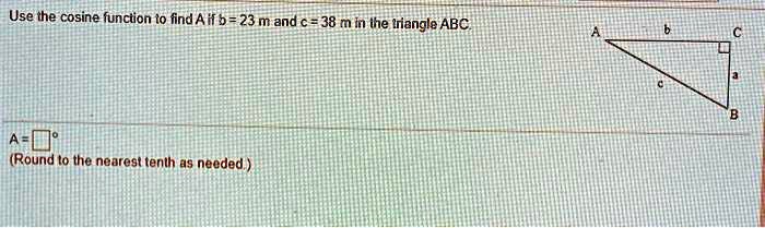 Use the cosine function to find A if b = 23 m and c = 38 m in the triangle ABC.
A = oxed°
(Round to the nearest tenth as needed.)