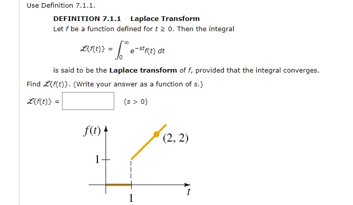 Use Definition 7.1.1.
DEFINITION 7.1.1 Laplace Transform
Let f be a function defined for t ? 0. Then the integral
Lf(t) = ??? e???f(t) dt
is said to be the Laplace transform of f, provided that the integral converges.
Find Lf(t). (Write your answer as a function of s.)
Lf(t) = (s > 0)
f(t)
(2, 2)
1
1 t