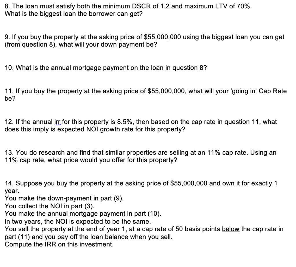 8. The loan must satisfy both the minimum DSCR of 1.2 and maximum LTV of 70%.
What is the biggest loan the borrower can get?
9. If you buy the property at the asking price of 55,000,000 using the biggest loan you can get
(from question 8), what will your down payment be?
10. What is the annual mortgage payment on the loan in question 8?
11. If you buy the property at the asking price of55,000,000, what will your 'going in' Cap Rate
be?
12. If the annual irr for this property is 8.5%, then based on the cap rate in question 11, what
does this imply is expected NOI growth rate for this property?
13. You do research and find that similar properties are selling at an 11% cap rate. Using an
11% cap rate, what price would you offer for this property?
14. Suppose you buy the property at the asking price of 55,000,000 and own it for exactly 1
year.
You make the down-payment in part (9).
You collect the NOI in part (3).
You make the annual mortgage payment in part (10).
In two years, the NOI is expected to be the same.
You sell the property at the end of year 1, at a cap rate of 50 basis points below the cap rate in
part (11) and you pay off the loan balance when you sell.
Compute the IRR on this investment.
