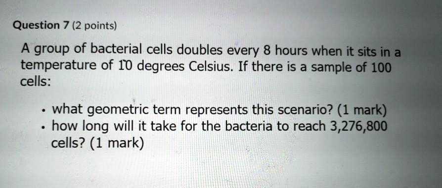 Question 7 (2 points)
A group of bacterial cells doubles every 8 hours when it sits in a
temperature of 10 degrees Celsius. If there is a sample of 100
cells:
• what geometric term represents this scenario? (1 mark)
• how long will it take for the bacteria to reach 3,276,800
cells? (1 mark)