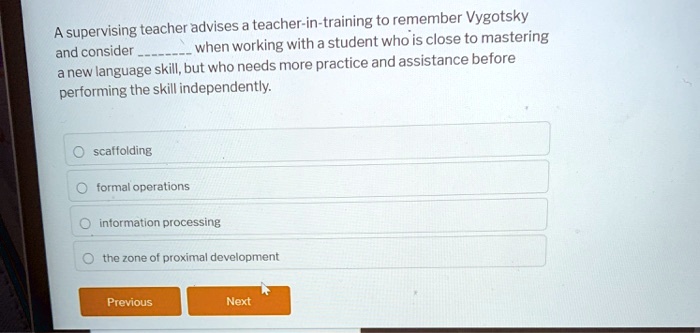 A supervising teacher advises a teacher-in-training to remember Vygotsky and consider  when working with a student who is close to mastering a new language skill, but who needs more practice and assistance before performing the skill independently.

scaffolding
formal operations
information processing
the zone of proximal development