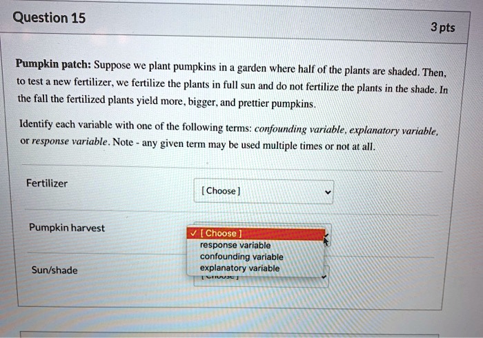 Pumpkin patch: Suppose we plant pumpkins in a garden where half of the plants are shaded. Then, to test a new fertilizer, we fertilize the plants in full sun and do not fertilize the plants in the shade. In the fall the fertilized plants yield more, bigger, and prettier pumpkins.

Identify each variable with one of the following terms: confounding variable, explanatory variable, or response variable. Note - any given term may be used multiple times or not at all.

Fertilizer

Pumpkin harvest

Sun/shade