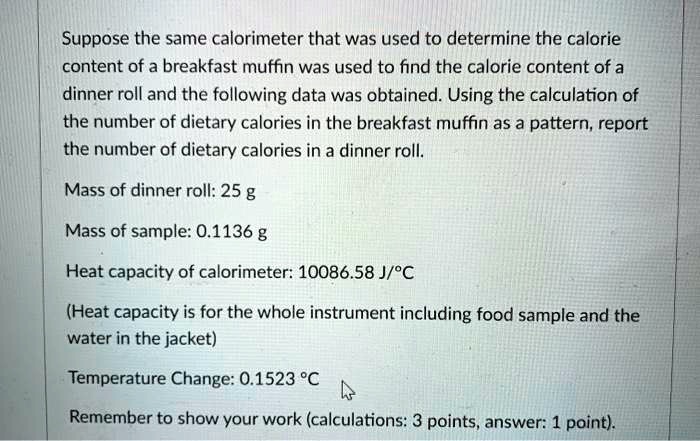 Suppose the same calorimeter that was used to determine the calorie
content of a breakfast muffin was used to find the calorie content of a
dinner roll and the following data was obtained. Using the calculation of
the number of dietary calories in the breakfast muffin as a pattern, report
the number of dietary calories in a dinner roll.
Mass of dinner roll: 25 g
Mass of sample: 0.1136 g
Heat capacity of calorimeter: 10086.58 J/°C
(Heat capacity is for the whole instrument including food sample and the
water in the jacket)
Temperature Change: 0.1523 °C
Remember to show your work (calculations: 3 points, answer: 1 point).