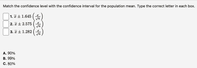 Match the confidence level with the confidence interval for the population mean. Type the correct letter in each box.
1. x̅± 1.645 ((σ)/(√(n)))
2. x̅± 2.575 ((σ)/(√(n)))
3. x̅± 1.282 ((σ)/(√(n)))
A. 90%
B. 99%
C. 80%