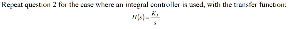Repeat question 2 for the case where an integral controller is used, with the transfer function: H(s) = (KI)/(s)