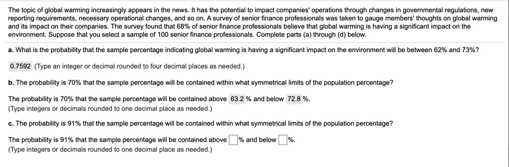 The topic of global warming increasingly appears in the news. It has the potential to impact companies' operations through changes in governmental regulations, new reporting requirements, necessary operational changes, and so on. A survey of senior finance professionals was taken to gauge members' thoughts on global warming and its impact on their companies. The survey found that 68% of senior finance professionals believe that global warming is having a significant impact on the environment. Suppose that you select a sample of 100 senior finance professionals. Complete parts (a) through (d) below.

a. What is the probability that the sample percentage indicating global warming is having a significant impact on the environment will be between 62% and 73%?
0.7592 (Type an integer or decimal rounded to four decimal places as needed.)

b. The probability is 70% that the sample percentage will be contained within what symmetrical limits of the population percentage?
The probability is 70% that the sample percentage will be contained above 63.2 % and below 72.8 %.
(Type integers or decimals rounded to one decimal place as needed.)

c. The probability is 91% that the sample percentage will be contained within what symmetrical limits of the population percentage?
The probability is 91% that the sample percentage will be contained above % and below %.
(Type integers or decimals rounded to one decimal place as needed.)